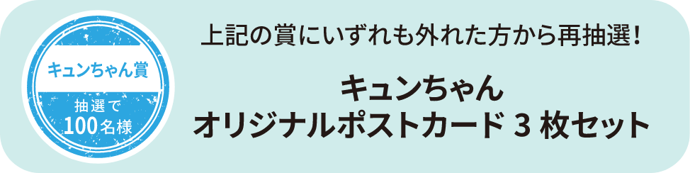 キュンちゃん賞 抽選で100名様 上記の賞にいずれも外れた方から再抽選！ キュンちゃんオリジナルポストカード3枚セット