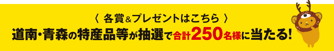 〈各賞＆プレゼントはこちら〉道南・青森の特産品等が抽選で合計250名様に当たる！